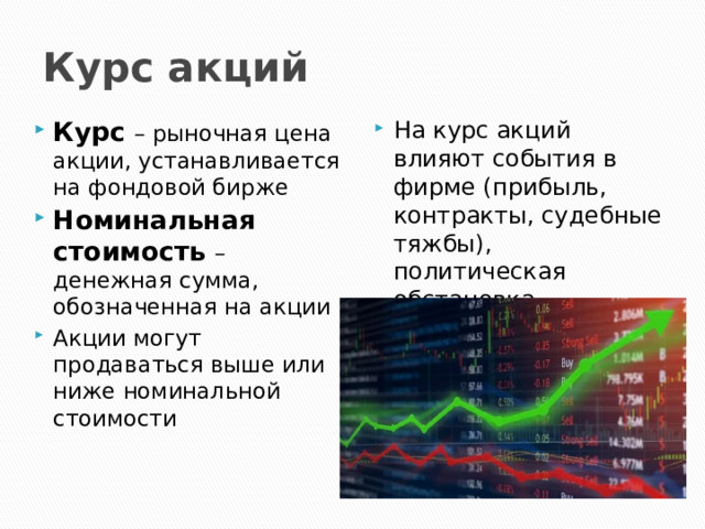 Курс акций Курс – рыночная цена акции, устанавливается на фондовой бирже Номинальная стоимость – денежная сумма, обозначенная на акции Акции могут продаваться выше или ниже номинальной стоимости На курс акций влияют события в фирме (прибыль, контракты, судебные тяжбы), политическая обстановка 