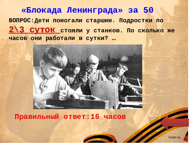 «Блокада Ленинграда» за 50 ВОПРОС:Дети помогали старшим. Подростки по 2\3 суток стояли у станков. По сколько же часов они работали в сутки? … Правильный ответ:16 часов 