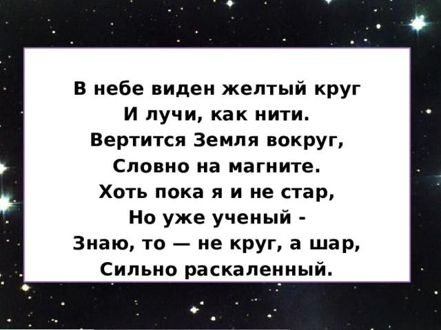  В небе виден желтый круг И лучи, как нити. Вертится Земля вокруг, Словно на магните. Хоть пока я и не стар, Но уже ученый - Знаю, то — не круг, а шар, Сильно раскаленный. 