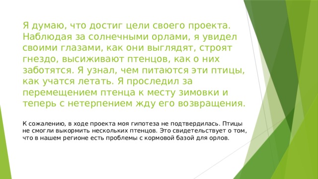 Я думаю, что достиг цели своего проекта. Наблюдая за солнечными орлами, я увидел своими глазами, как они выглядят, строят гнездо, высиживают птенцов, как о них заботятся. Я узнал, чем питаются эти птицы, как учатся летать. Я проследил за перемещением птенца к месту зимовки и теперь с нетерпением жду его возвращения. К сожалению, в ходе проекта моя гипотеза не подтвердилась. Птицы не смогли выкормить нескольких птенцов. Это свидетельствует о том, что в нашем регионе есть проблемы с кормовой базой для орлов. 