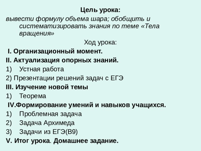 Цель урока: вывести формулу объема шара; обобщить и систематизировать знания по теме «Тела вращения» Ход урока:  I . Организационный момент.  II . Актуализация опорных знаний. Устная работа 2) Презентации решений задач с ЕГЭ III . Изучение новой темы  Теорема  IV .Формирование умений и навыков учащихся. Проблемная задача Задача Архимеда Задачи из ЕГЭ(В9) V . Итог урока . Домашнее задание.