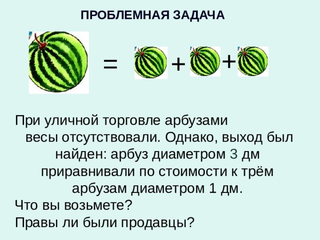 ПРОБЛЕМНАЯ ЗАДАЧА  + = + При уличной торговле арбузами  весы отсутствовали. Однако, выход был найден: арбуз диаметром 3 дм приравнивали по стоимости к трём арбузам диаметром 1 дм. Что вы возьмете? Правы ли были продавцы?