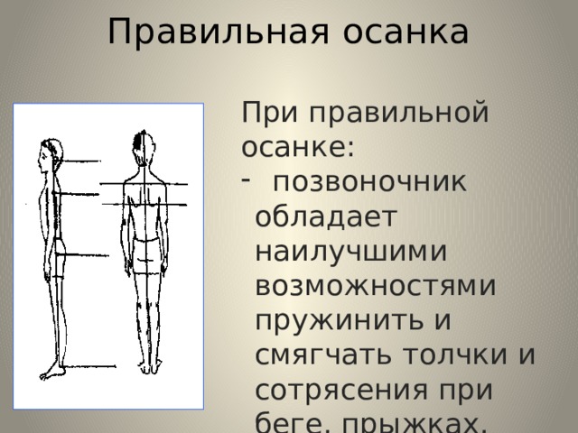 Правильная осанка При правильной осанке:  позвоночник обладает наилучшими возможностями пружинить и смягчать толчки и сотрясения при беге, прыжках, ходьбе;  - улучшается настроение и самочувствие. 