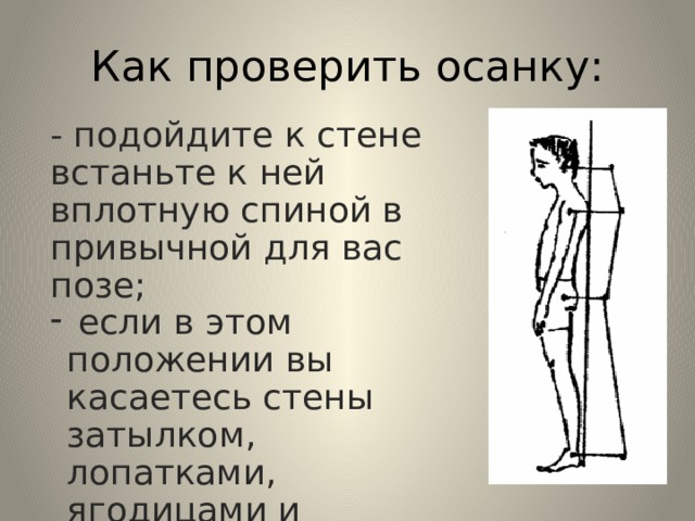 Как проверить осанку: - подойдите к стене встаньте к ней вплотную спиной в привычной для вас позе;  если в этом положении вы касаетесь стены затылком, лопатками, ягодицами и пятками, то у вас правильная осанка. 