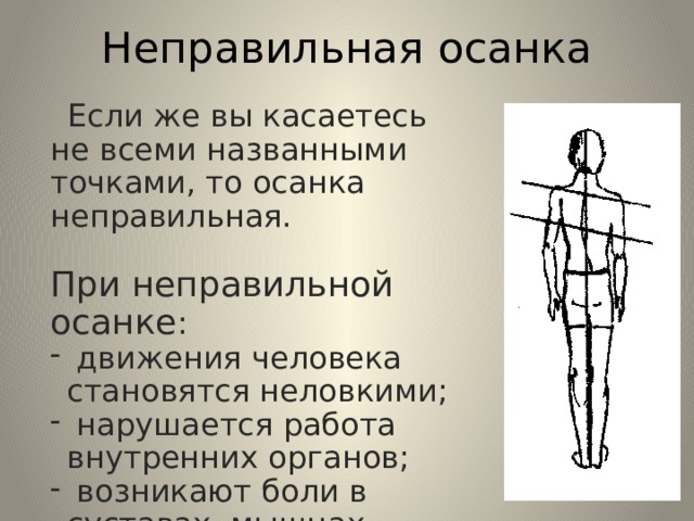 Неправильная осанка  Если же вы касаетесь не всеми названными точками, то осанка неправильная. При неправильной осанке :  движения человека становятся неловкими;  нарушается работа внутренних органов;  возникают боли в суставах, мышцах, стопах, пояснице. 