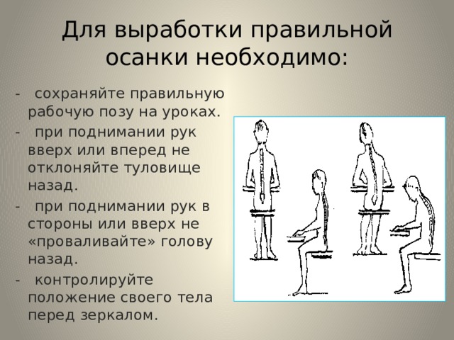 Для выработки правильной осанки необходимо: - сохраняйте правильную рабочую позу на уроках. - при поднимании рук вверх или вперед не отклоняйте туловище назад. - при поднимании рук в стороны или вверх не «проваливайте» голову назад. - контролируйте положение своего тела перед зеркалом. 