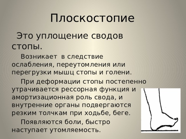 Плоскостопие  Это уплощение сводов стопы.  Возникает в следствие ослабления, переутомления или перегрузки мышц стопы и голени.  При деформации стопы постепенно утрачивается рессорная функция и амортизационная роль свода, и внутренние органы подвергаются резким толчкам при ходьбе, беге.  Появляются боли, быстро наступает утомляемость. 