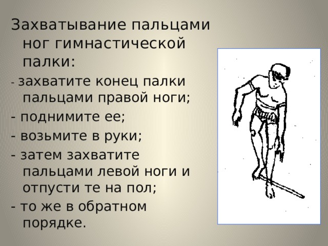 Захватывание пальцами ног гимнастической палки: - захватите конец палки пальцами правой ноги; - поднимите ее; - возьмите в руки; - затем захватите пальцами левой ноги и отпусти те на пол; - то же в обратном порядке.     