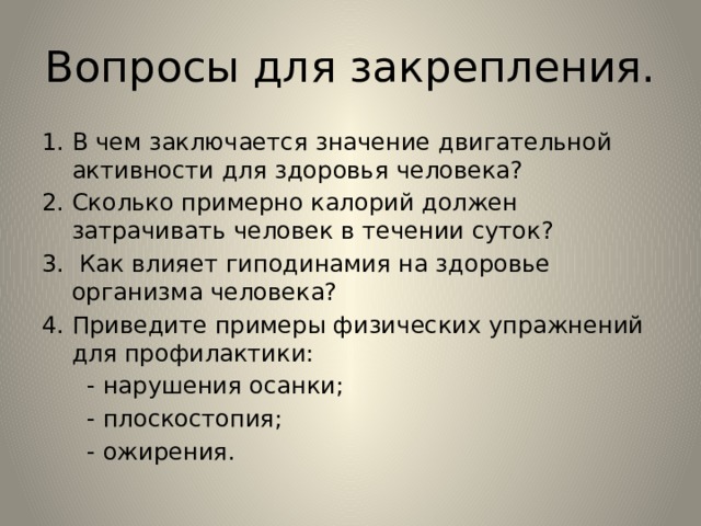 Вопросы для закрепления. В чем заключается значение двигательной активности для здоровья человека? Сколько примерно калорий должен затрачивать человек в течении суток?  Как влияет гиподинамия на здоровье организма человека? Приведите примеры физических упражнений для профилактики:  - нарушения осанки;  - плоскостопия;  - ожирения. 