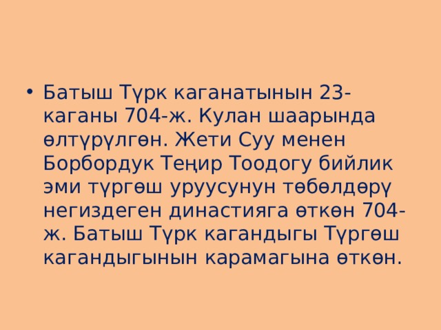 Батыш Түрк каганатынын 23-каганы 704-ж. Кулан шаарында өлтүрүлгөн. Жети Суу менен Борбордук Теңир Тоодогу бийлик эми түргөш уруусунун төбөлдөрү негиздеген династияга өткөн 704-ж. Батыш Түрк кагандыгы Түргөш кагандыгынын карамагына өткөн. 