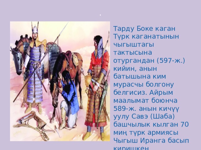 . Тарду Боке каган Түрк каганатынын чыгыштагы тактысына отургандан (597-ж.) кийин, анын батышына ким мурасчы болгону белгисиз. Айрым маалымат боюнча 589-ж. анын кичүү уулу Савэ (Шаба) башчылык кылган 70 миң түрк армиясы Чыгыш Иранга басып киришкен. 