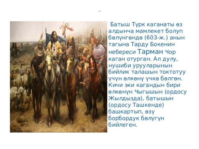 .   Батыш Түрк каганаты өз алдынча мамлекет болуп бөлүнгөндө (603-ж.) анын тагына Тарду Бокенин небереси Тарман Чор каган отурган. Ал дулу, нушиби урууларынын бийлик талашын токтотуу үчүн өлкөнү үчкө бөлгөн. Кичи эки кагандын бири өлкөнүн Чыгышын (ордосу Жылдызда), батышын (ордосу Ташкенде) башкартып, өзү борбордук бөлүгүн бийлеген.  