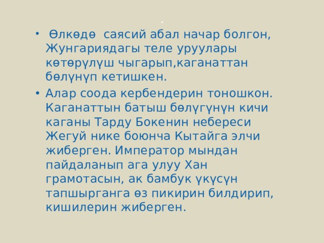 .   Өлкөдө саясий абал начар болгон, Жунгариядагы теле уруулары көтөрүлүш чыгарып,каганаттан бөлүнүп кетишкен. Алар соода кербендерин тоношкон. Каганаттын батыш бөлүгүнүн кичи каганы Тарду Бокенин небереси Жегуй нике боюнча Кытайга элчи жиберген. Император мындан пайдаланып ага улуу Хан грамотасын, ак бамбук үкүсүн тапшырганга өз пикирин билдирип, кишилерин жиберген. 