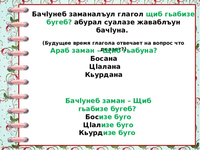 Бачlунеб заманалъул глагол щиб гьабизе бугеб? абурал суалазе жаваблъун бачlуна. (Будущее время глагола отвечает на вопрос что делает?) Араб заман – Щиб гьабуна? Босана Цlалана Кьурдана Бачlунеб заман – Щиб гьабизе бугеб? Бос изе  буго Цlал изе  буго Кьурд изе  буго 