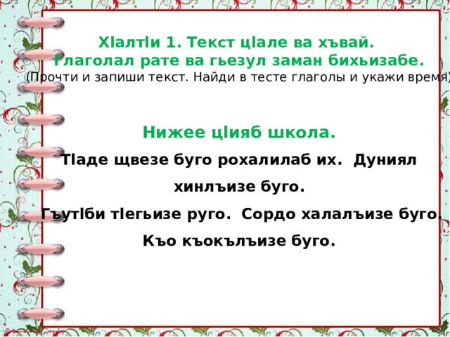 Хlалтlи 1. Текст цlале ва хъвай. Глаголал рате ва гьезул заман бихьизабе. (Прочти и запиши текст. Найди в тесте глаголы и укажи время) Нижее цlияб школа. Тlаде щвезе буго рохалилаб их. Дуниял хинлъизе буго.  Гъутlби тlегьизе руго. Сордо халалъизе буго.  Къо къокълъизе буго. 