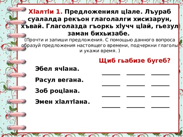 Хlалтlи 1. Предложениял цlале. Лъураб суалалда рекъон глаголалги хисизарун, хъвай. Глаголазда гъоркь хlучч цlай, гьезул заман бихьизабе. (Прочти и запиши предложения. С помощью данного вопроса образуй предложения настоящего времени, подчеркни глаголы и укажи время. ) Щиб гьабизе бугеб? ______ ______ ______ ______ ______ ______ ______ ______ ______ ______ ______ ______ Эбел ячlана. Расул вегана. Зоб роцlана. Эмен хlалтlана. 