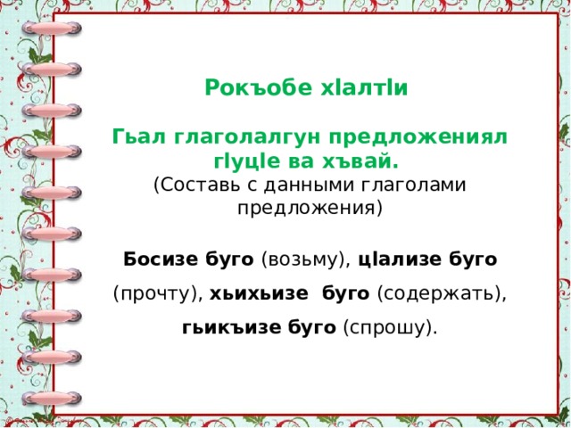 Рокъобе хlалтlи Гьал глаголалгун предложениял гlуцlе ва хъвай. (Составь с данными глаголами предложения) Босизе буго (возьму), цlализе буго (прочту), хьихьизе  буго (содержать), гьикъизе  буго (спрошу). 