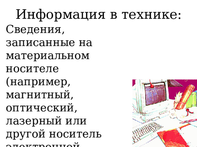 Информация в технике: Сведения, записанные на материальном носителе (например, магнитный, оптический, лазерный или другой носитель электронной информации) в виде знаков, образов или сигналов для обработки, сохранения или передачи. 