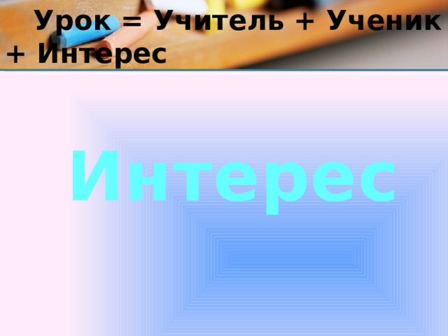  Урок = Учитель + Ученик + Интерес Интерес 