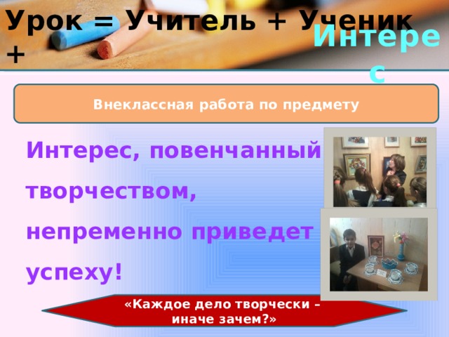 Урок = Учитель + Ученик + Интерес Внеклассная работа по предмету Интерес, повенчанный с творчеством, непременно приведет к успеху! «Каждое дело творчески – иначе зачем?» 