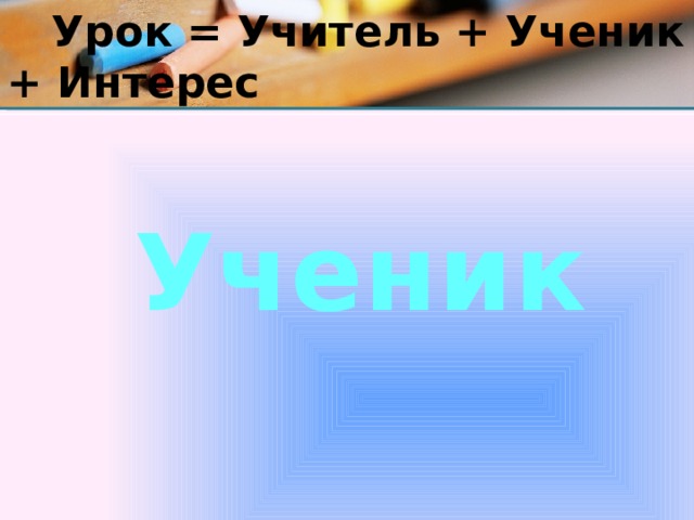  Урок = Учитель + Ученик + Интерес Ученик 