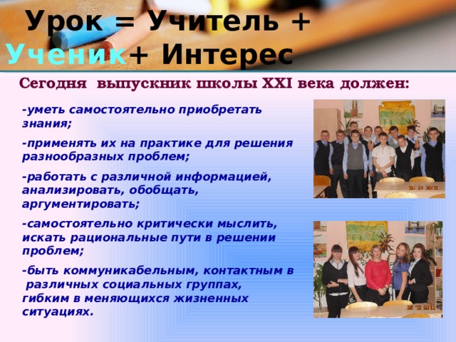  Урок = Учитель + Ученик + Интерес Сегодня выпускник школы XXI века должен:   -уметь самостоятельно приобретать знания;  -применять их на практике для решения разнообразных проблем;  -работать с различной информацией, анализировать, обобщать, аргументировать;  -самостоятельно критически мыслить, искать рациональные пути в решении проблем;  -быть коммуникабельным, контактным в различных социальных группах, гибким в меняющихся жизненных ситуациях. 