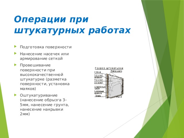 Операции при штукатурных работах Подготовка поверхности Нанесение насечек или армирование сеткой Провешивание поверхности при высококачественной штукатурке (разметка поверхности, установка маяков) Оштукатуривание (нанесение обрызга 3-5мм, нанесение грунта, нанесение накрывки 2мм) 