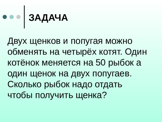 ЗАДАЧА Двух щенков и попугая можно обменять на четырёх котят. Один котёнок меняется на 50 рыбок а один щенок на двух попугаев. Сколько рыбок надо отдать чтобы получить щенка? 