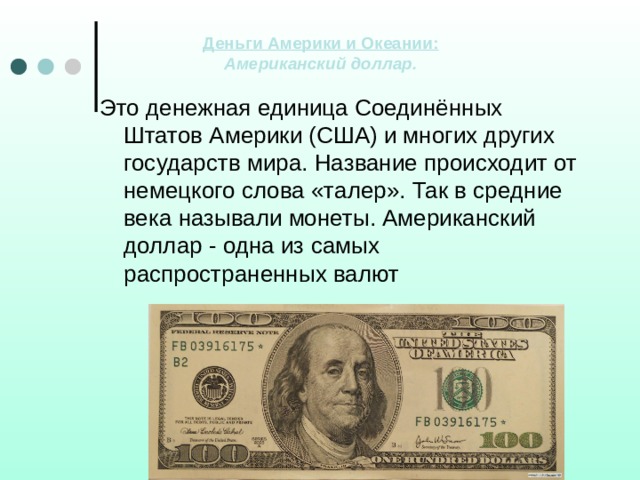 Деньги Америки и Океании:  Американский доллар.   Это денежная единица Соединённых Штатов Америки (США) и многих других государств мира. Название происходит от немецкого слова «талер». Так в средние века называли монеты. Американский доллар - одна из самых распространенных валют 