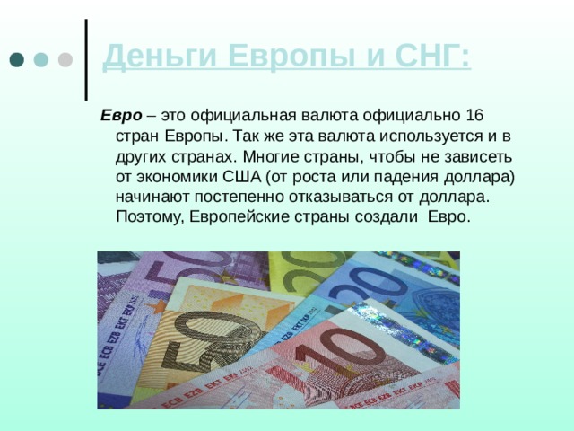 Деньги Европы и СНГ:  Евро – это официальная валюта официально 16 стран Европы. Так же эта валюта используется и в других странах. Многие страны, чтобы не зависеть  от экономики США (от роста или падения доллара) начинают постепенно отказываться от доллара. Поэтому, Европейские страны создали Евро. 