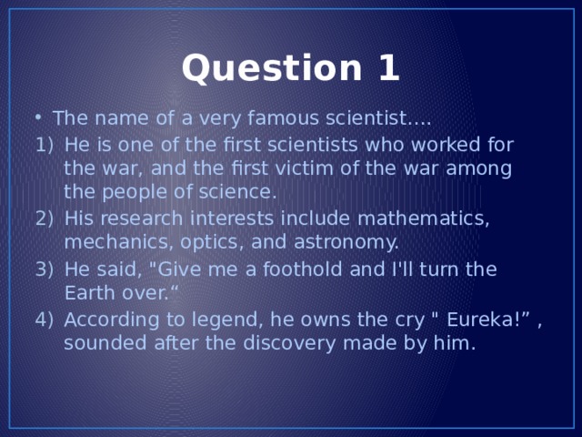 Question 1 The name of a very famous scientist…. He is one of the first scientists who worked for the war, and the first victim of the war among the people of science. His research interests include mathematics, mechanics, optics, and astronomy. He said, 
