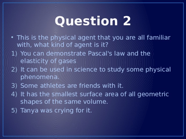 Question 2 This is the physical agent that you are all familiar with, what kind of agent is it? You can demonstrate Pascal's law and the elasticity of gases It can be used in science to study some physical phenomena. Some athletes are friends with it. It has the smallest surface area of all geometric shapes of the same volume. Tanya was crying for it. 