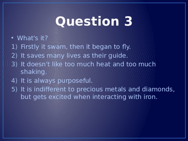 Question 3 What's it? Firstly it swam, then it began to fly. It saves many lives as their guide. It doesn't like too much heat and too much shaking. It is always purposeful. It is indifferent to precious metals and diamonds, but gets excited when interacting with iron. 