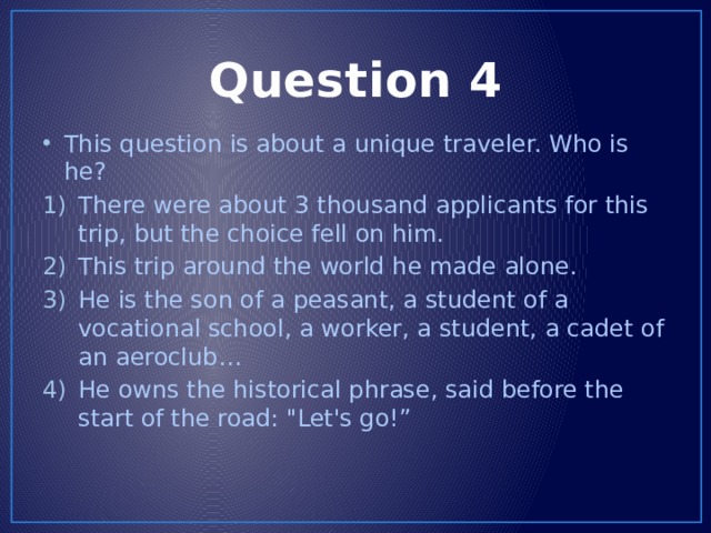Question 4 This question is about a unique traveler. Who is he? There were about 3 thousand applicants for this trip, but the choice fell on him. This trip around the world he made alone. He is the son of a peasant, a student of a vocational school, a worker, a student, a cadet of an aeroclub… He owns the historical phrase, said before the start of the road: 