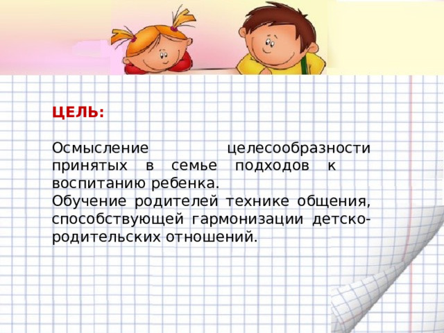 ЦЕЛЬ:  Осмысление целесообразности принятых в семье подходов к воспитанию ребенка. Обучение родителей технике общения, способствующей гармонизации детско-родительских отношений. 