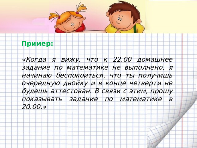 Пример:   «Когда я вижу, что к 22.00 домашнее задание по математике не выполнено, я начинаю беспокоиться, что ты получишь очередную двойку и в конце четверти не будешь аттестован. В связи с этим, прошу показывать задание по математике в 20.00.» 