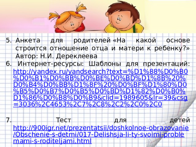 Анкета для родителей «На какой основе строится отношение отца и матери к ребенку?» Автор: Н.И. Дереклеева  Интернет-ресурсы: Шаблоны для презентаций: http://yandex.ru/yandsearch?text=%D1%88%D0%B0%D0%B1%D0%BB%D0%BE%D0%BD%D1%8B%20%D0%B4%D0%BB%D1%8F%20%D0%BF%D1%80%D0%B5%D0%B7%D0%B5%D0%BD%D1%82%D0%B0%D1%86%D0%B8%D0%B9&clid=1989605&lr=39&csg=3036%2C4653%2C7%2C8%2C2%2C0%2C0   Тест для детей http://900igr.net/prezentatsii/doshkolnoe-obrazovanie/Obschenie-s-detmi/017-Delishsja-li-ty-svoimi-problemami-s-roditeljami.html 