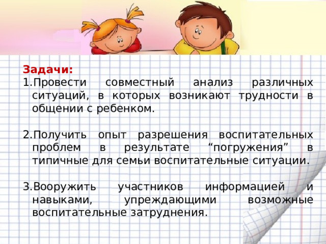 Задачи: Провести совместный анализ различных ситуаций, в которых возникают трудности в общении с ребенком. Получить опыт разрешения воспитательных проблем в результате “погружения” в типичные для семьи воспитательные ситуации. Вооружить участников информацией и навыками, упреждающими возможные воспитательные затруднения.  