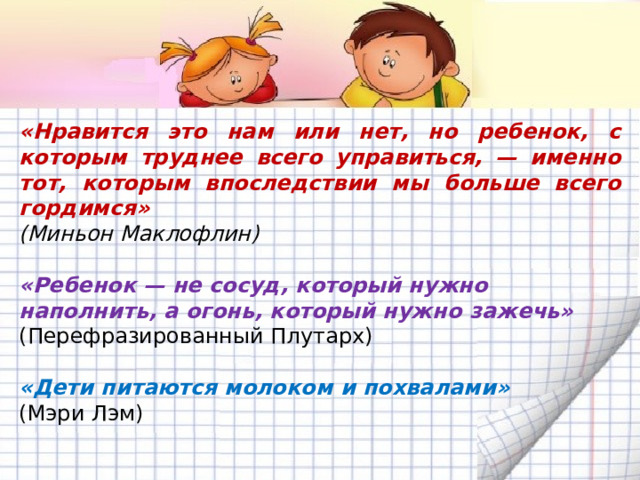 «Нравится это нам или нет, но ребенок, с которым труднее всего управиться, — именно тот, которым впоследствии мы больше всего гордимся» (Миньон Маклофлин)  «Ребенок — не сосуд, который нужно наполнить, а огонь, который нужно зажечь» (Перефразированный Плутарх)  «Дети питаются молоком и похвалами»  (Мэри Лэм) 