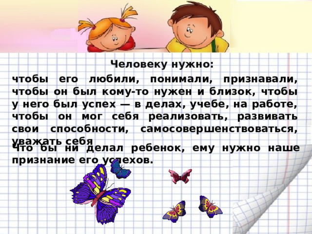 Человеку нужно:  чтобы его любили, понимали, признавали, чтобы он был кому‑то нужен и близок, чтобы у него был успех — в делах, учебе, на работе, чтобы он мог себя реализовать, развивать свои способности, самосовершенствоваться, уважать себя Что бы ни делал ребенок, ему нужно наше признание его успехов. 