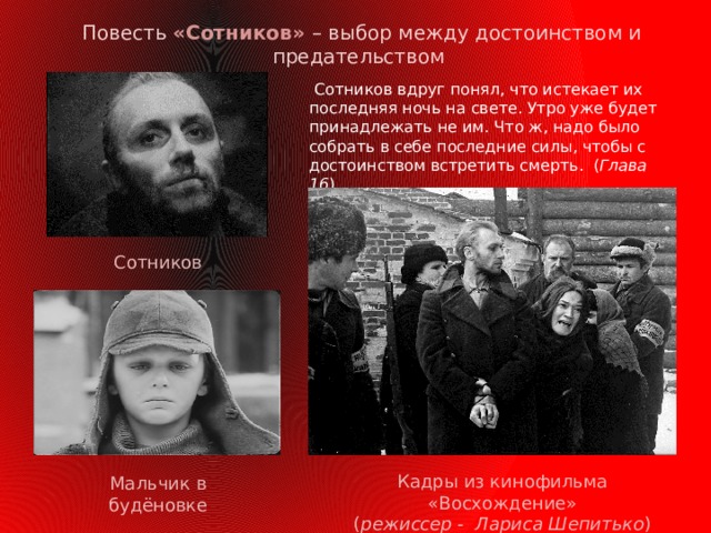  Повесть «Сотников» – выбор между достоинством и предательством  Сотников вдруг понял, что истекает их последняя ночь на свете. Утро уже будет принадлежать не им. Что ж, надо было собрать в себе последние силы, чтобы с достоинством встретить смерть. ( Глава 16 ) Сотников Кадры из кинофильма «Восхождение» ( режиссер - Лариса Шепитько ) Мальчик в будёновке  