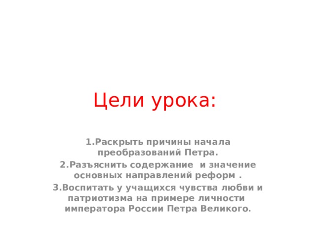 Цели урока: 1.Раскрыть причины начала преобразований Петра. 2.Разъяснить содержание и значение основных направлений реформ . 3.Воспитать у учащихся чувства любви и патриотизма на примере личности императора России Петра Великого. 