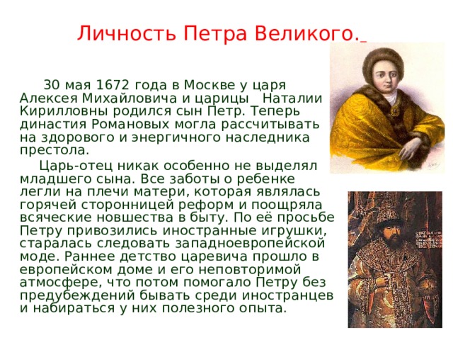 Личность Петра Великого.     30 мая 1672 года в Москве у царя Алексея Михайловича и царицы Наталии Кирилловны родился сын Петр. Теперь династия Романовых могла рассчитывать на здорового и энергичного наследника престола.  Царь-отец никак особенно не выделял младшего сына. Все заботы о ребенке легли на плечи матери, которая являлась горячей сторонницей реформ и поощряла всяческие новшества в быту. По её просьбе Петру привозились иностранные игрушки, старалась следовать западноевропейской моде. Раннее детство царевича прошло в европейском доме и его неповторимой атмосфере, что потом помогало Петру без предубеждений бывать среди иностранцев и набираться у них полезного опыта. 