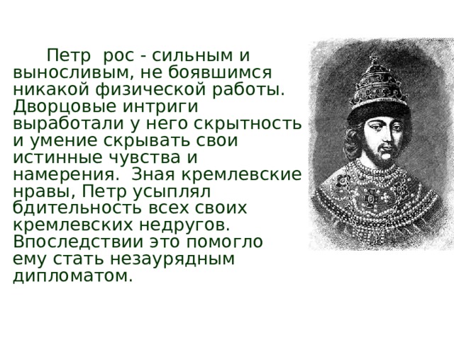Детство Петра  Петр рос - сильным и выносливым, не боявшимся никакой физической работы. Дворцовые интриги выработали у него скрытность и умение скрывать свои истинные чувства и намерения. Зная кремлевские нравы, Петр усыплял бдительность всех своих кремлевских недругов. Впоследствии это помогло ему стать незаурядным дипломатом. 