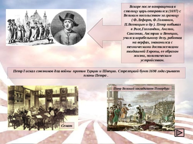 Вскоре после возвращения в столицу царь отправился (1697) с Великим посольством за границу ( Ф.Лефорт, Ф.Головнин, П.Возницын и др ). Петр побывал в Риге,Голландии, Англии, Саксонии, Австрии и Венеции, учился корабельному делу, работая на верфях, знакомился с техническими достижениями тогдашней Европы, ее образом жизни, политическим устройством. Петр I искал союзников для войны против Турции и Швеции. Стрелецкий бунт 1698 года срывает планы Петра . Петр Великий закладывает Петербург Сенат 