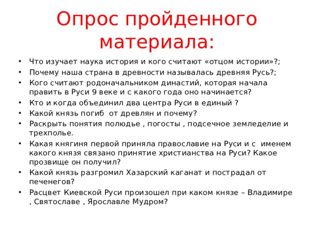 Опрос пройденного материала: Что изучает наука история и кого считают «отцом истории»?; Почему наша страна в древности называлась древняя Русь?; Кого считают родоначальником династий, которая начала править в Руси 9 веке и с какого года оно начинается? Кто и когда объединил два центра Руси в единый ? Какой князь погиб от древлян и почему? Раскрыть понятия полюдье , погосты , подсечное земледелие и трехполье. Какая княгиня первой приняла православие на Руси и с именем какого князя связано принятие христианства на Руси? Какое прозвище он получил? Какой князь разгромил Хазарский каганат и пострадал от печенегов? Расцвет Киевской Руси произошел при каком князе – Владимире , Святославе , Ярославле Мудром? 