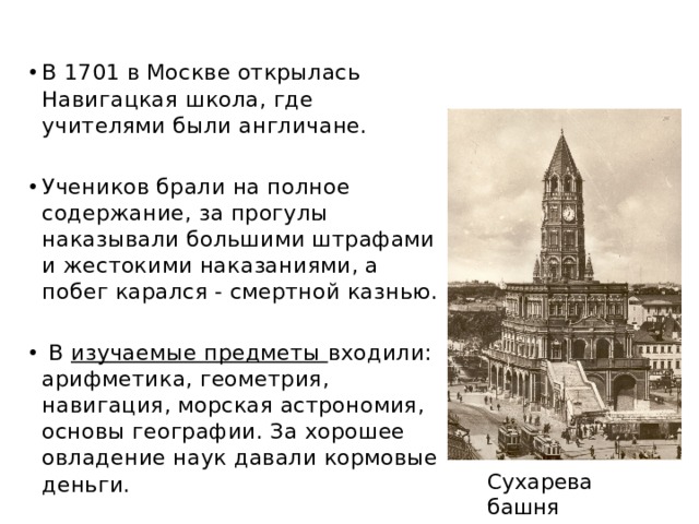 В 1701 в Москве открылась Навигацкая школа, где учителями были англичане. Учеников брали на полное содержание, за прогулы наказывали большими штрафами и жестокими наказаниями, а побег карался - смертной казнью.  В изучаемые предметы входили: арифметика, геометрия, навигация, морская астрономия, основы географии. За хорошее овладение наук давали кормовые деньги. Сухарева башня 
