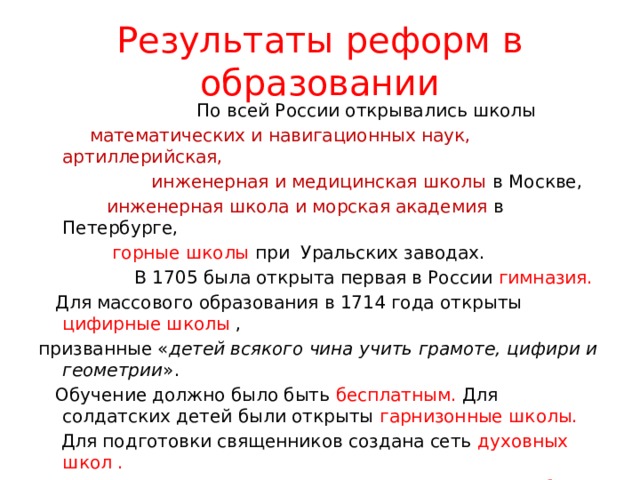  Результаты реформ в образовании    По всей России открывались школы  математических и навигационных наук, артиллерийская,  инженерная и медицинская школы в Москве,  инженерная школа и морская академия в Петербурге,  горные школы при Уральских заводах.  В 1705 была открыта первая в России гимназия.  Для массового образования в 1714 года открыты цифирные школы , призванные « детей всякого чина учить грамоте, цифири и геометрии ».  Обучение должно было быть бесплатным. Для солдатских детей были открыты гарнизонные школы.  Для подготовки священников создана сеть духовных школ . За время правления Петра несколько тысяч россиян были отправлены учиться за границу. Указами Петра было введено обязательное обучение дворян и духовенства. 