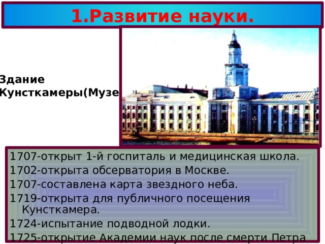 1.Развитие науки. Здание Кунсткамеры(Музей) . ы. 1707-открыт 1-й госпиталь и медицинская школа. 1702-открыта обсерватория в Москве. 1707-составлена карта звездного неба. 1719-открыта для публичного посещения Кунсткамера. 1724-испытание подводной лодки. 1725-открытие Академии наук после смерти Петра первого. 