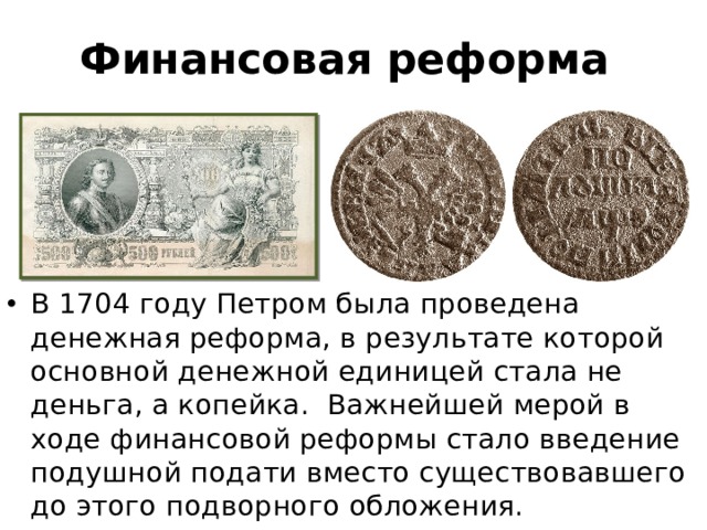 Финансовая реформа В 1704 году Петром была проведена денежная реформа, в результате которой основной денежной единицей стала не деньга, а копейка. Важнейшей мерой в ходе финансовой реформы стало введение подушной подати вместо существовавшего до этого подворного обложения. 
